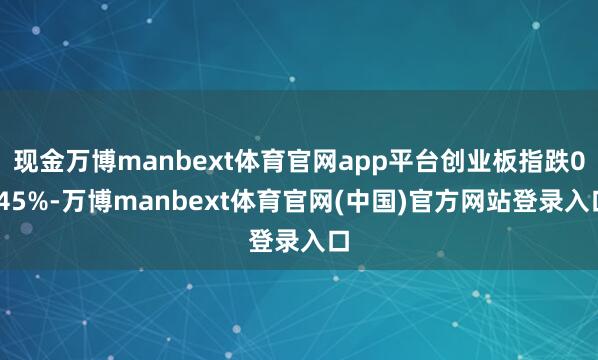现金万博manbext体育官网app平台创业板指跌0.45%-万博manbext体育官网(中国)官方网站登录入口