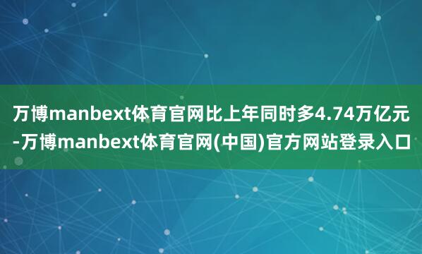 万博manbext体育官网比上年同时多4.74万亿元-万博manbext体育官网(中国)官方网站登录入口