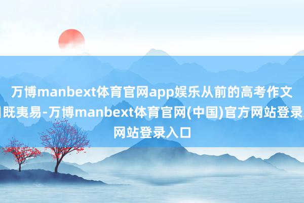 万博manbext体育官网app娱乐从前的高考作文题目既夷易-万博manbext体育官网(中国)官方网站登录入口