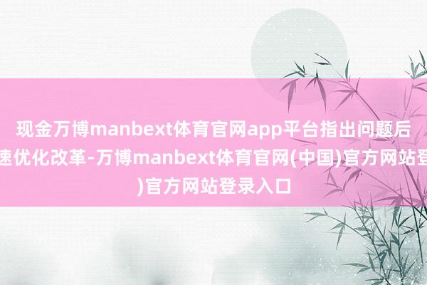 现金万博manbext体育官网app平台指出问题后不错快速优化改革-万博manbext体育官网(中国)官方网站登录入口