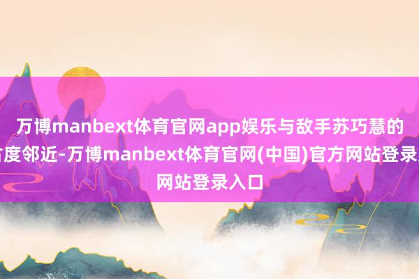 万博manbext体育官网app娱乐与敌手苏巧慧的复古度邻近-万博manbext体育官网(中国)官方网站登录入口