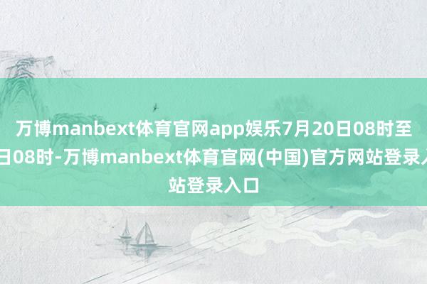 万博manbext体育官网app娱乐7月20日08时至21日08时-万博manbext体育官网(中国)官方网站登录入口