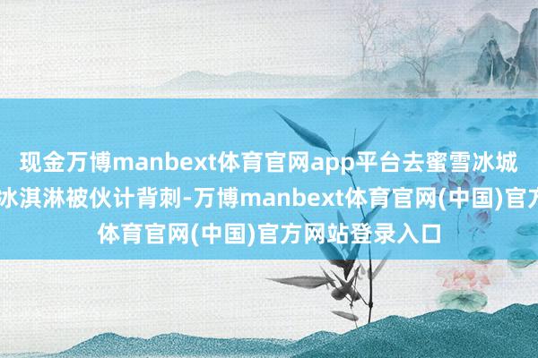 现金万博manbext体育官网app平台去蜜雪冰城门店自提30个冰淇淋被伙计背刺-万博manbext体育官网(中国)官方网站登录入口