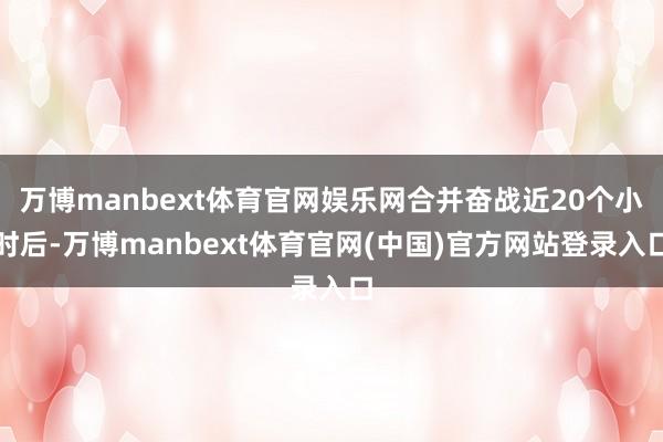 万博manbext体育官网娱乐网合并奋战近20个小时后-万博manbext体育官网(中国)官方网站登录入口