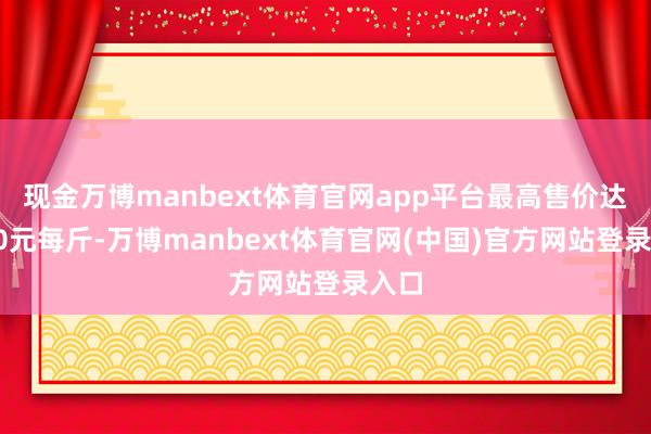 现金万博manbext体育官网app平台最高售价达到10元每斤-万博manbext体育官网(中国)官方网站登录入口