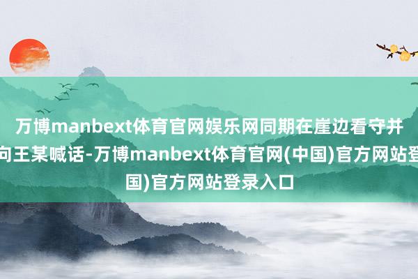 万博manbext体育官网娱乐网同期在崖边看守并不断地向王某喊话-万博manbext体育官网(中国)官方网站登录入口