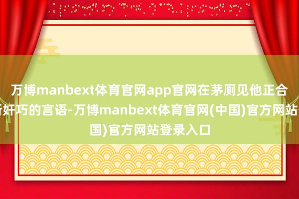 万博manbext体育官网app官网在茅厕见他正合适!如斯奸巧的言语-万博manbext体育官网(中国)官方网站登录入口
