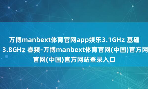 万博manbext体育官网app娱乐3.1GHz 基础频率、全核 3.8GHz 睿频-万博manbext体育官网(中国)官方网站登录入口