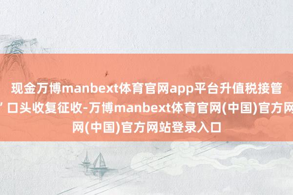 现金万博manbext体育官网app平台升值税接管“新老划段”口头收复征收-万博manbext体育官网(中国)官方网站登录入口