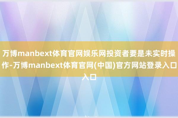 万博manbext体育官网娱乐网投资者要是未实时操作-万博manbext体育官网(中国)官方网站登录入口
