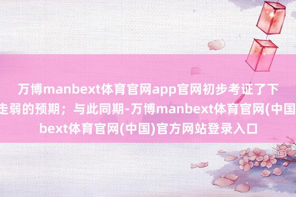 万博manbext体育官网app官网初步考证了下半年经济动能角落走弱的预期；与此同期-万博manbext体育官网(中国)官方网站登录入口