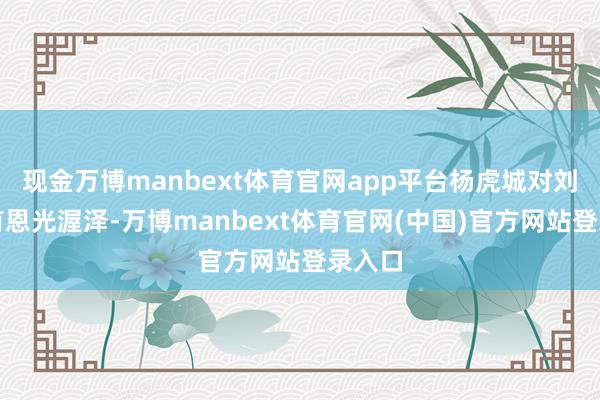 现金万博manbext体育官网app平台杨虎城对刘宗宽有恩光渥泽-万博manbext体育官网(中国)官方网站登录入口