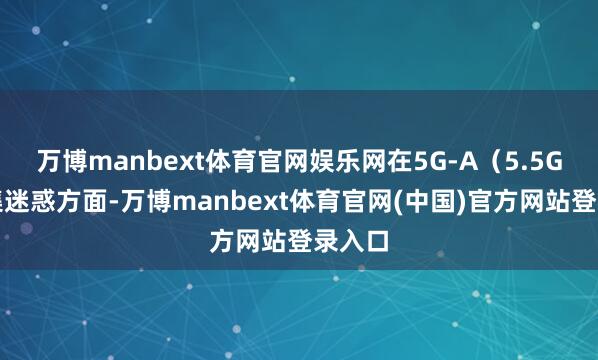 万博manbext体育官网娱乐网在5G-A(5.5G)蚁集迷惑方面-万博manbext体育官网(中国)官方网站登录入口