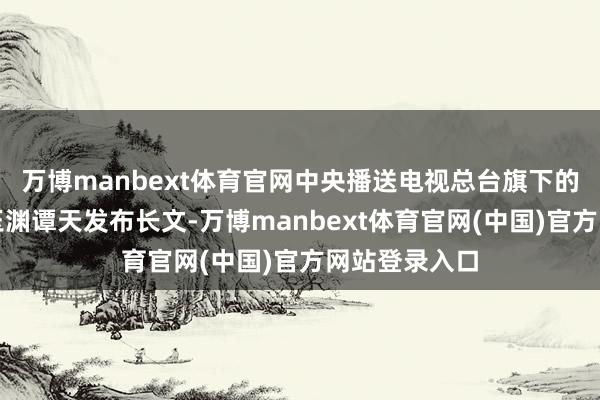 万博manbext体育官网中央播送电视总台旗下的新媒体账号玉渊谭天发布长文-万博manbext体育官网(中国)官方网站登录入口