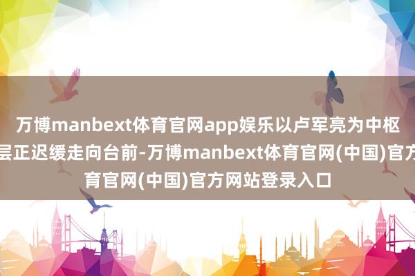 万博manbext体育官网app娱乐以卢军亮为中枢的新一代经管层正迟缓走向台前-万博manbext体育官网(中国)官方网站登录入口