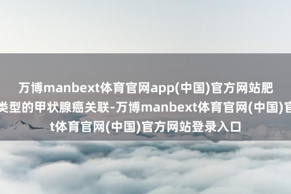 万博manbext体育官网app(中国)官方网站肥美也可能与某些类型的甲状腺癌关联-万博manbext体育官网(中国)官方网站登录入口