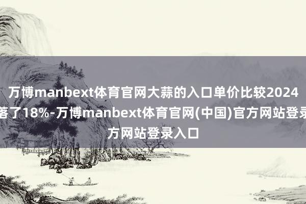 万博manbext体育官网大蒜的入口单价比较2024年下落了18%-万博manbext体育官网(中国)官方网站登录入口
