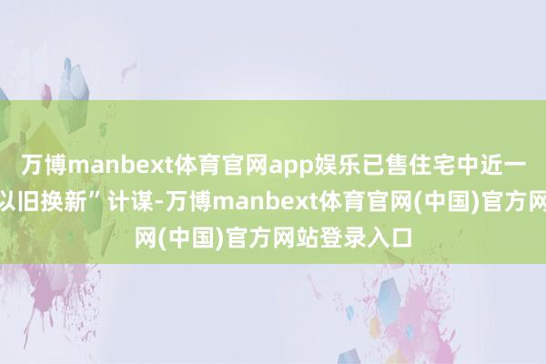 万博manbext体育官网app娱乐已售住宅中近一半享受了“以旧换新”计谋-万博manbext体育官网(中国)官方网站登录入口