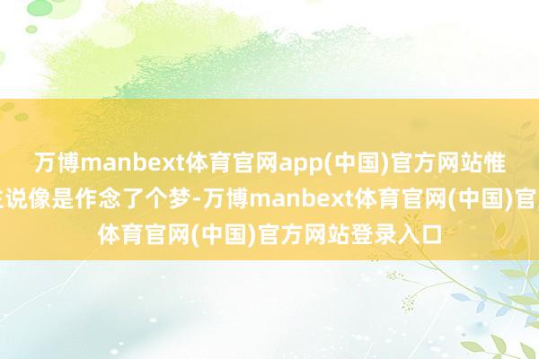 万博manbext体育官网app(中国)官方网站惟有一个东说念主说像是作念了个梦-万博manbext体育官网(中国)官方网站登录入口