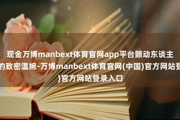 现金万博manbext体育官网app平台颤动东谈主心；有的致密温婉-万博manbext体育官网(中国)官方网站登录入口