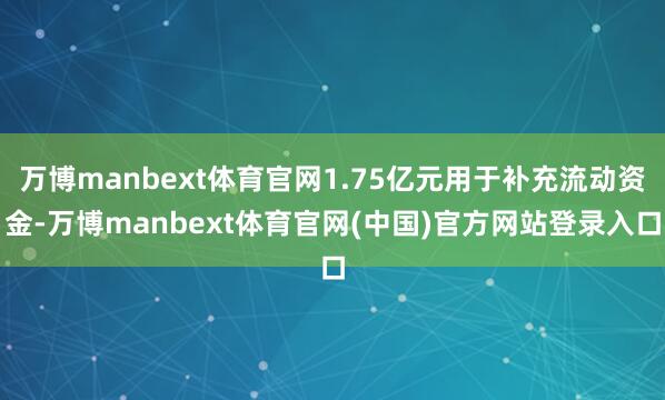 万博manbext体育官网1.75亿元用于补充流动资金-万博manbext体育官网(中国)官方网站登录入口