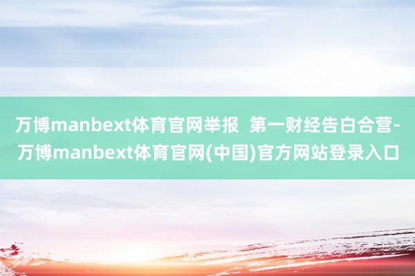 万博manbext体育官网举报 第一财经告白合营-万博manbext体育官网(中国)官方网站登录入口