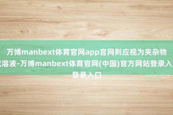 万博manbext体育官网app官网则应视为夹杂物或溶液-万博manbext体育官网(中国)官方网站登录入口