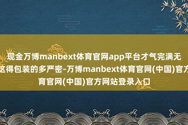 现金万博manbext体育官网app平台才气完满无损的运过来！这得包装的多严密-万博manbext体育官网(中国)官方网站登录入口