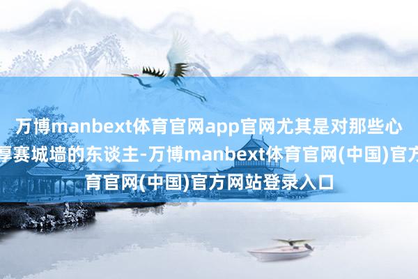 万博manbext体育官网app官网尤其是对那些心黑如锅底、脸厚赛城墙的东谈主-万博manbext体育官网(中国)官方网站登录入口