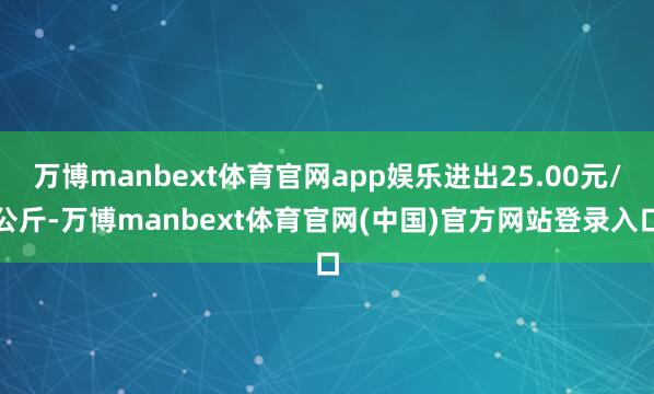 万博manbext体育官网app娱乐进出25.00元/公斤-万博manbext体育官网(中国)官方网站登录入口