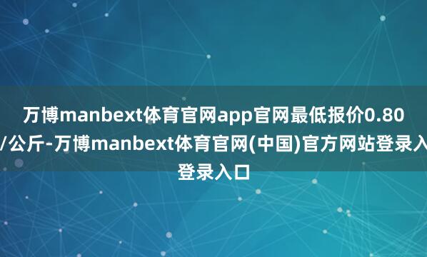 万博manbext体育官网app官网最低报价0.80元/公斤-万博manbext体育官网(中国)官方网站登录入口