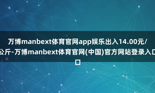 万博manbext体育官网app娱乐出入14.00元/公斤-万博manbext体育官网(中国)官方网站登录入口