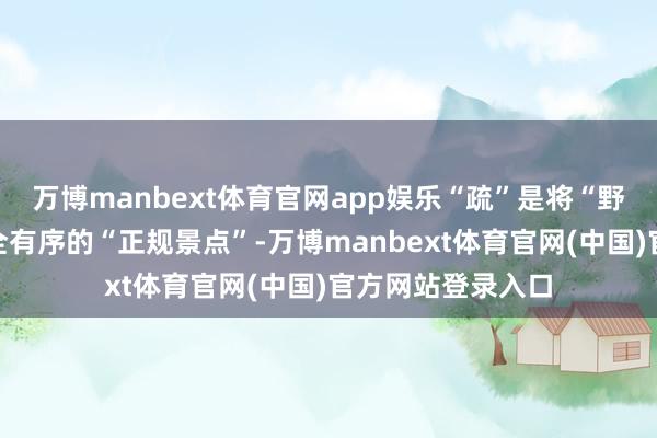 万博manbext体育官网app娱乐“疏”是将“野景点”升沉为安全有序的“正规景点”-万博manbext体育官网(中国)官方网站登录入口