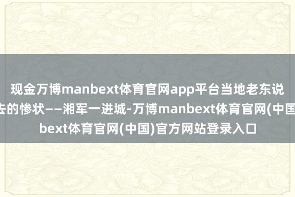 现金万博manbext体育官网app平台当地老东说念主还在跟他说过去的惨状——湘军一进城-万博manbext体育官网(中国)官方网站登录入口