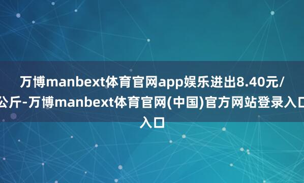 万博manbext体育官网app娱乐进出8.40元/公斤-万博manbext体育官网(中国)官方网站登录入口