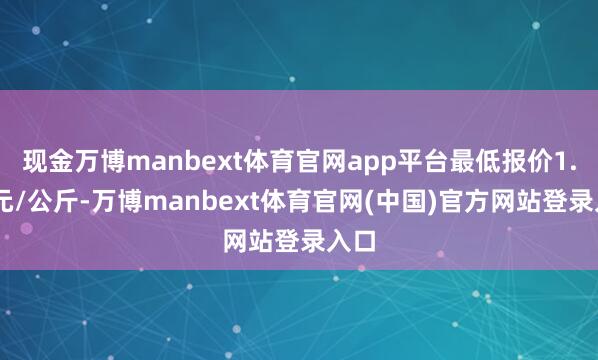 现金万博manbext体育官网app平台最低报价1.00元/公斤-万博manbext体育官网(中国)官方网站登录入口
