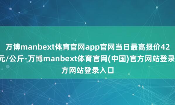 万博manbext体育官网app官网当日最高报价42.00元/公斤-万博manbext体育官网(中国)官方网站登录入口