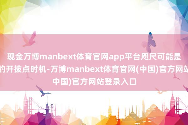 现金万博manbext体育官网app平台咫尺可能是相对较好的开拔点时机-万博manbext体育官网(中国)官方网站登录入口
