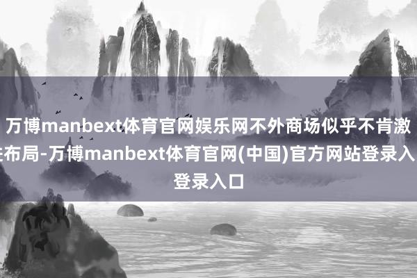 万博manbext体育官网娱乐网不外商场似乎不肯激进布局-万博manbext体育官网(中国)官方网站登录入口