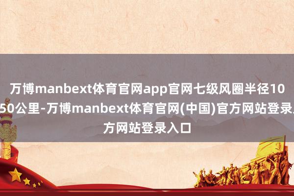 万博manbext体育官网app官网七级风圈半径100-150公里-万博manbext体育官网(中国)官方网站登录入口
