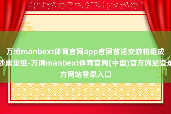 万博manbext体育官网app官网前述交游将组成紧要钞票重组-万博manbext体育官网(中国)官方网站登录入口