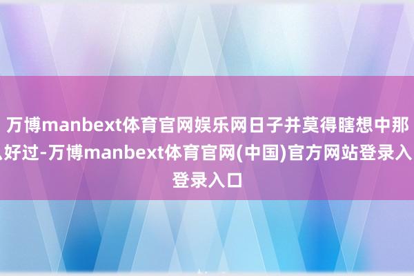 万博manbext体育官网娱乐网日子并莫得瞎想中那么好过-万博manbext体育官网(中国)官方网站登录入口