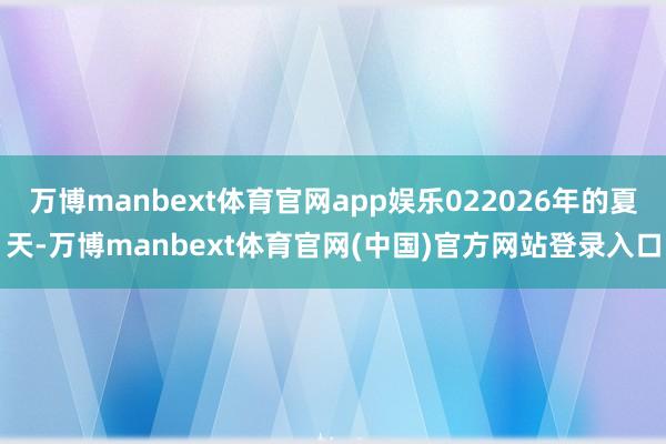 万博manbext体育官网app娱乐022026年的夏天-万博manbext体育官网(中国)官方网站登录入口