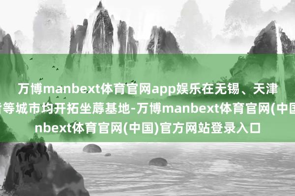 万博manbext体育官网app娱乐在无锡、天津、北京、上海、成皆等城市均开拓坐蓐基地-万博manbext体育官网(中国)官方网站登录入口