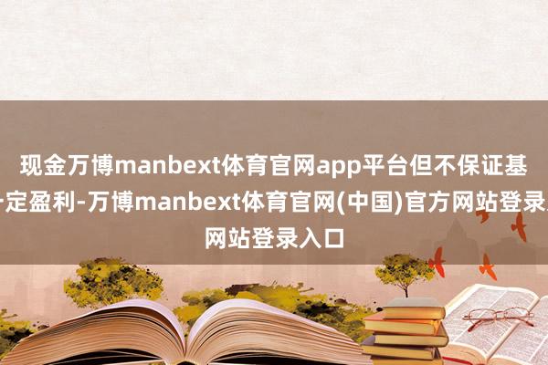 现金万博manbext体育官网app平台但不保证基金一定盈利-万博manbext体育官网(中国)官方网站登录入口