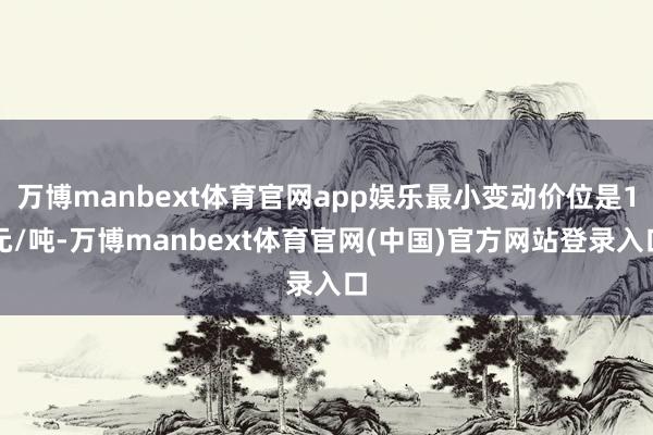 万博manbext体育官网app娱乐最小变动价位是1元/吨-万博manbext体育官网(中国)官方网站登录入口