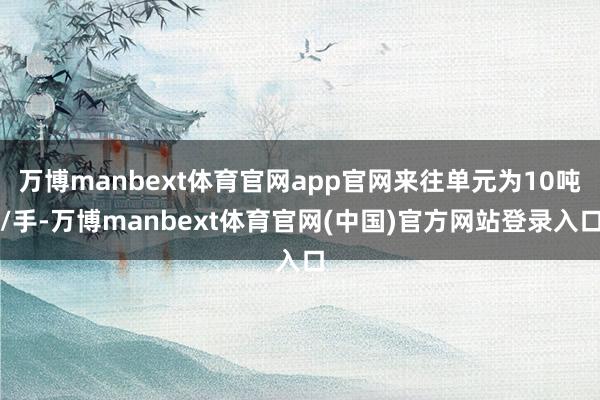 万博manbext体育官网app官网来往单元为10吨/手-万博manbext体育官网(中国)官方网站登录入口