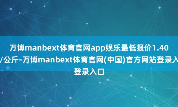 万博manbext体育官网app娱乐最低报价1.40元/公斤-万博manbext体育官网(中国)官方网站登录入口