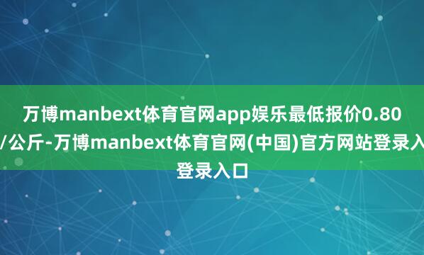 万博manbext体育官网app娱乐最低报价0.80元/公斤-万博manbext体育官网(中国)官方网站登录入口