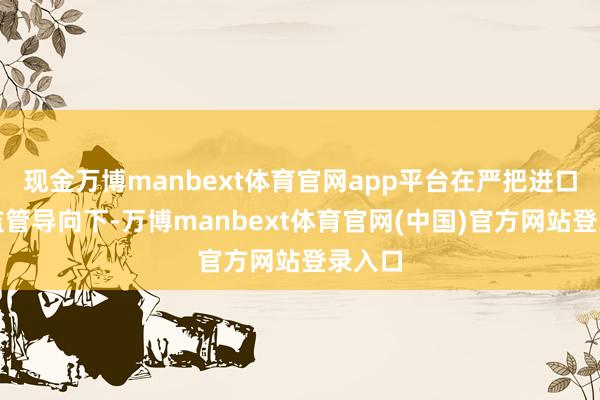现金万博manbext体育官网app平台在严把进口关的监管导向下-万博manbext体育官网(中国)官方网站登录入口
